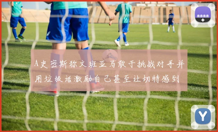 A史密斯称文班亚马敢于挑战对手并用垃圾话激励自己甚至让切特感到压力