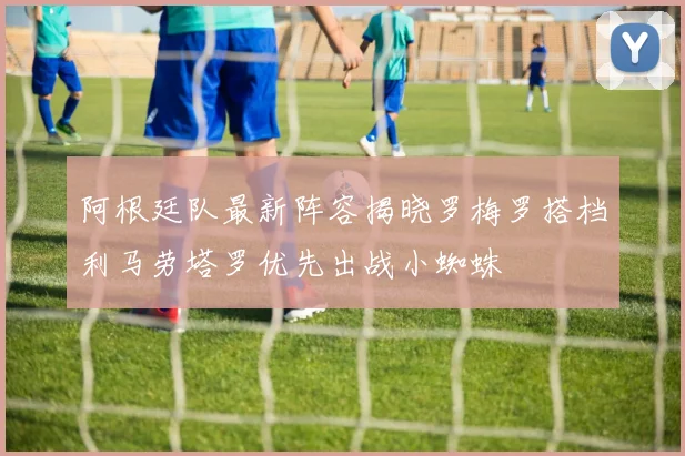 阿根廷队最新阵容揭晓罗梅罗搭档利马劳塔罗优先出战小蜘蛛