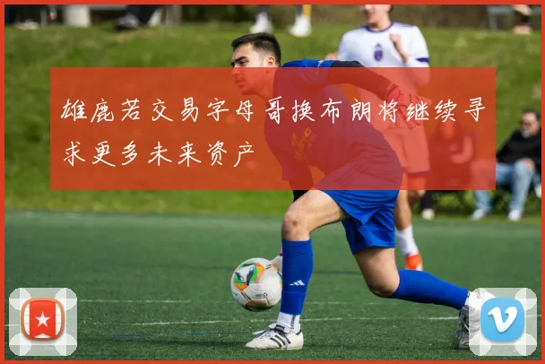 雄鹿若交易字母哥换布朗将继续寻求更多未来资产