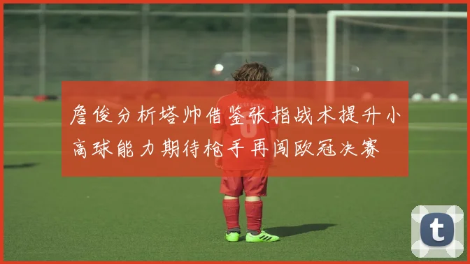 詹俊分析塔帅借鉴张指战术提升小高球能力期待枪手再闯欧冠决赛