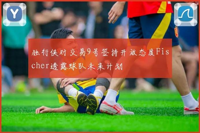 独行侠对交易9号签持开放态度Fischer透露球队未来计划