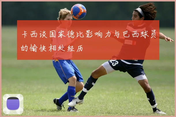 卡西谈国家德比影响力与巴西球员的愉快相处经历