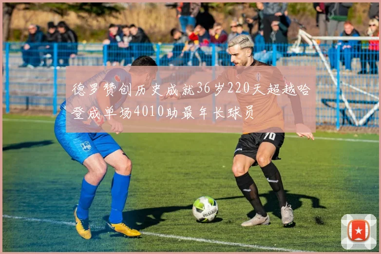 德罗赞创历史成就36岁220天超越哈登成单场4010助最年长球员