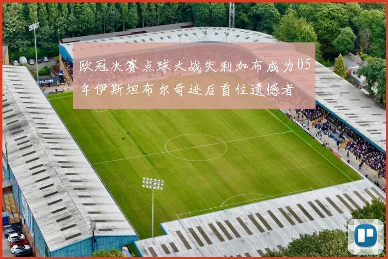 欧冠决赛点球大战失利加布成为05年伊斯坦布尔奇迹后首位遗憾者