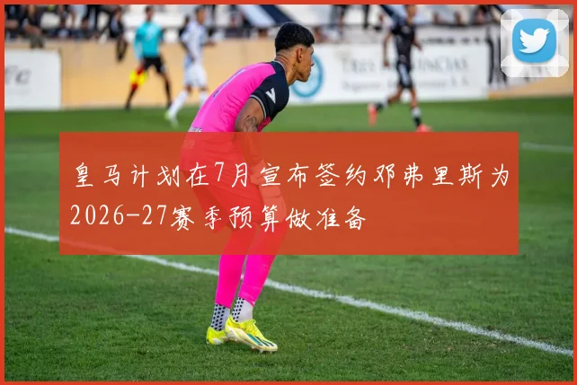 皇马计划在7月宣布签约邓弗里斯为2026-27赛季预算做准备