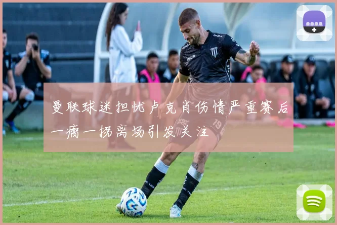 曼联球迷担忧卢克肖伤情严重赛后一瘸一拐离场引发关注